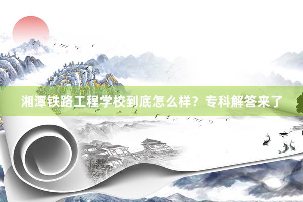 湘潭铁路工程学校到底怎么样？专科解答来了