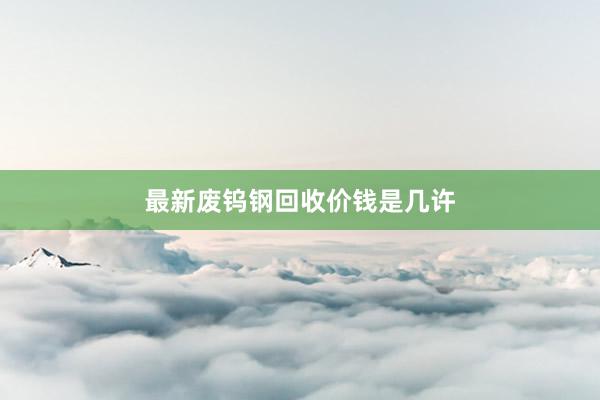 最新废钨钢回收价钱是几许