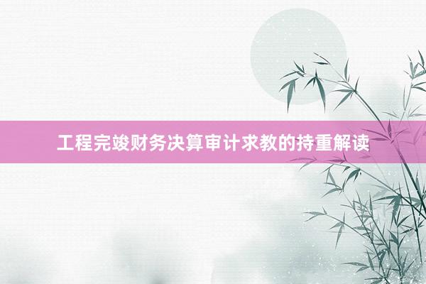 工程完竣财务决算审计求教的持重解读