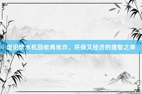 废旧饮水机回收再讹诈，环保又经济的理智之举