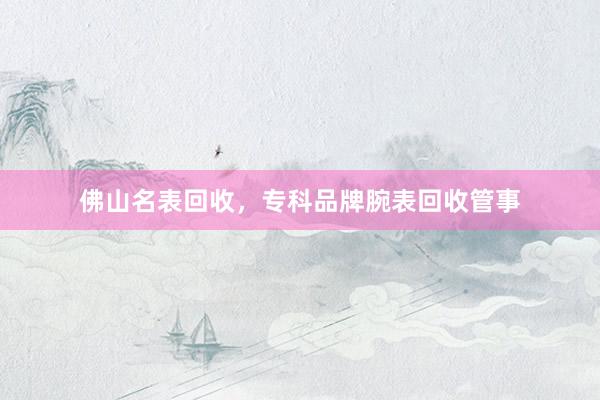佛山名表回收，专科品牌腕表回收管事
