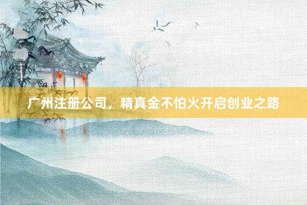 广州注册公司，精真金不怕火开启创业之路