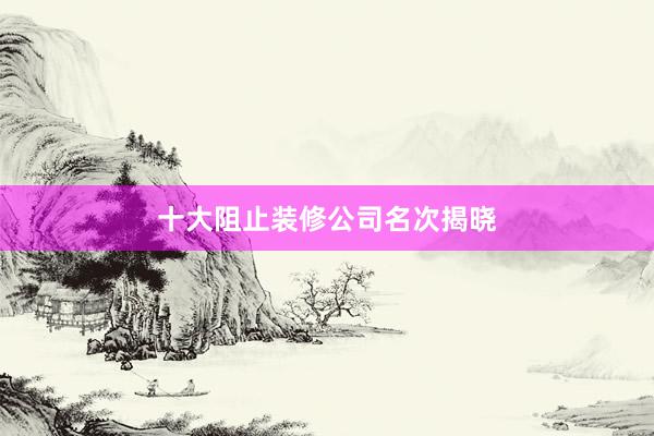 十大阻止装修公司名次揭晓