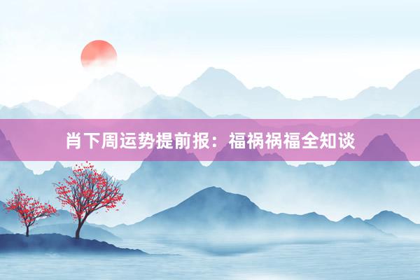 肖下周运势提前报：福祸祸福全知谈