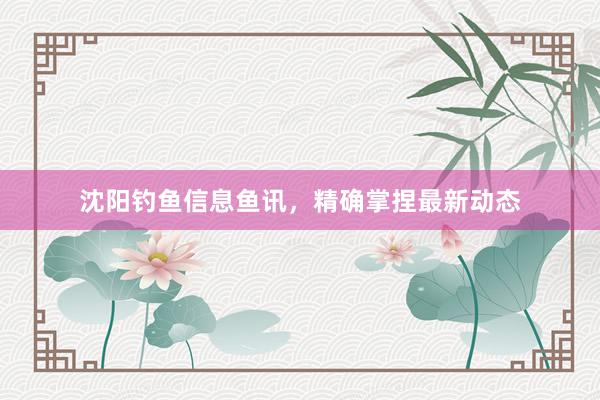 沈阳钓鱼信息鱼讯，精确掌捏最新动态