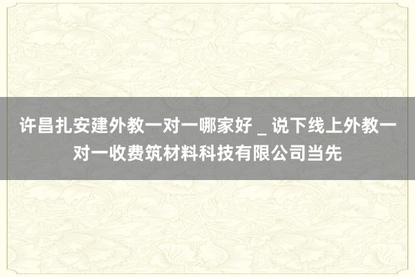 许昌扎安建外教一对一哪家好 _ 说下线上外教一对一收费筑材料科技有限公司当先