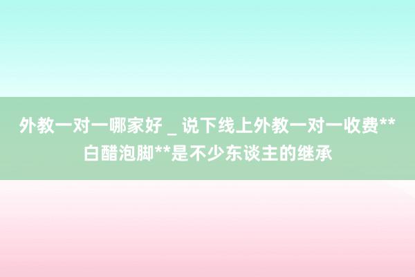外教一对一哪家好 _ 说下线上外教一对一收费**白醋泡脚**是不少东谈主的继承