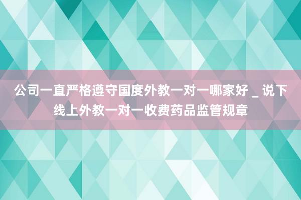 公司一直严格遵守国度外教一对一哪家好 _ 说下线上外教一对一收费药品监管规章