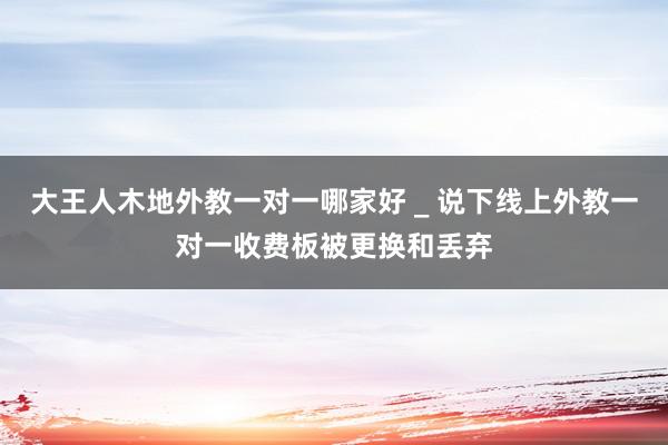 大王人木地外教一对一哪家好 _ 说下线上外教一对一收费板被更换和丢弃